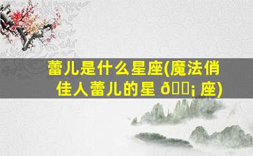 蕾儿是什么星座(魔法俏佳人蕾儿的星 🐡 座)